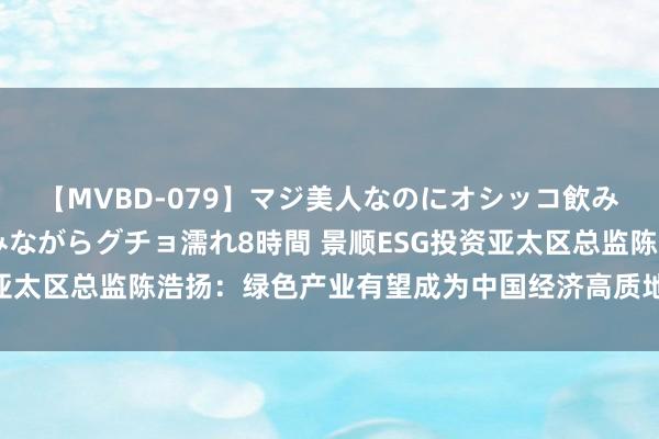 【MVBD-079】マジ美人なのにオシッコ飲みまくり！マゾ飲尿 飲みながらグチョ濡れ8時間 景顺ESG投资亚太区总监陈浩扬：绿色产业有望成为中国经济高质地增长的驱能源