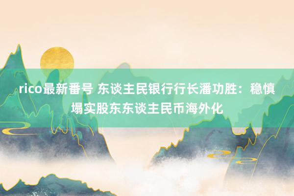 rico最新番号 东谈主民银行行长潘功胜：稳慎塌实股东东谈主民币海外化