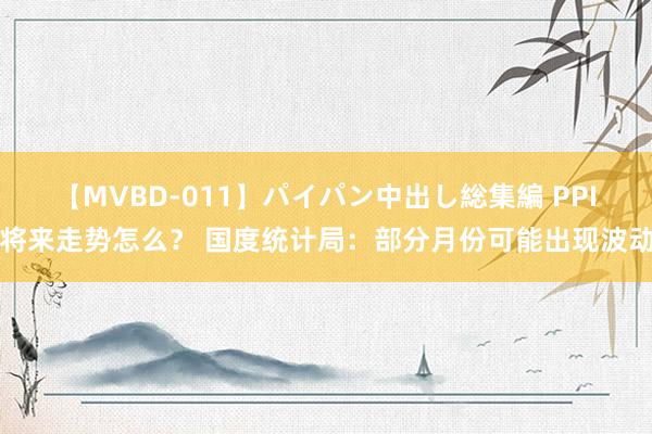 【MVBD-011】パイパン中出し総集編 PPI将来走势怎么？ 国度统计局：部分月份可能出现波动