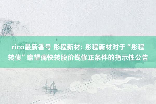 rico最新番号 彤程新材: 彤程新材对于“彤程转债”瞻望痛快转股价钱修正条件的指示性公告