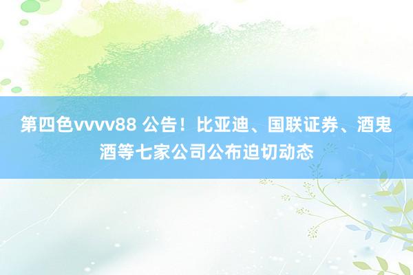 第四色vvvv88 公告！比亚迪、国联证券、酒鬼酒等七家公司公布迫切动态