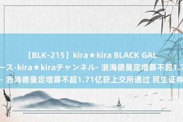 【BLK-215】kira★kira BLACK GAL 黒ギャル・EMIRIプロデュース-kira★kiraチャンネル- 浙海德曼定增募不超1.71亿获上交所通过 民生证券立功