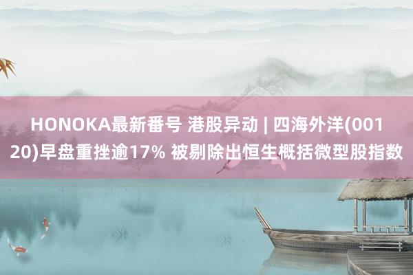 HONOKA最新番号 港股异动 | 四海外洋(00120)早盘重挫逾17% 被剔除出恒生概括微型股指数