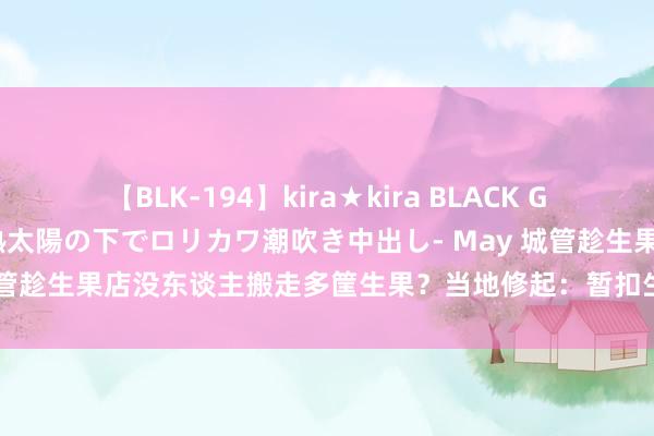 【BLK-194】kira★kira BLACK GAL 黒ギャル青姦露出-灼熱太陽の下でロリカワ潮吹き中出し- May 城管趁生果店没东谈主搬走多筐生果？当地修起：暂扣生果已由店主取回