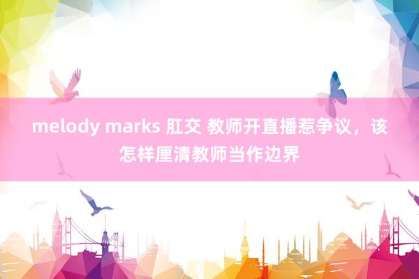 melody marks 肛交 教师开直播惹争议，该怎样厘清教师当作边界