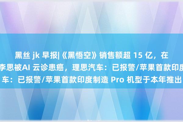 黑丝 jk 早报|《黑悟空》销售额超 15 亿，在线东说念主数超两百万/李思被AI 云诊患癌，理思汽车：已报警/苹果首款印度制造 Pro 机型于本年推出