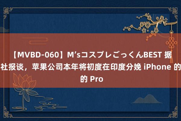 【MVBD-060】M’sコスプレごっくんBEST 据彭博社报谈，苹果公司本年将初度在印度分娩 iPhone 的 Pro