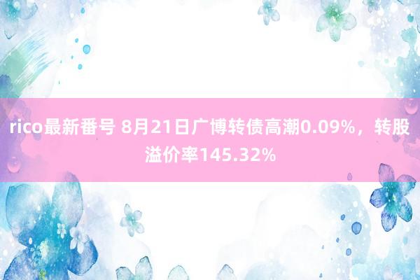 rico最新番号 8月21日广博转债高潮0.09%，转股溢价率145.32%