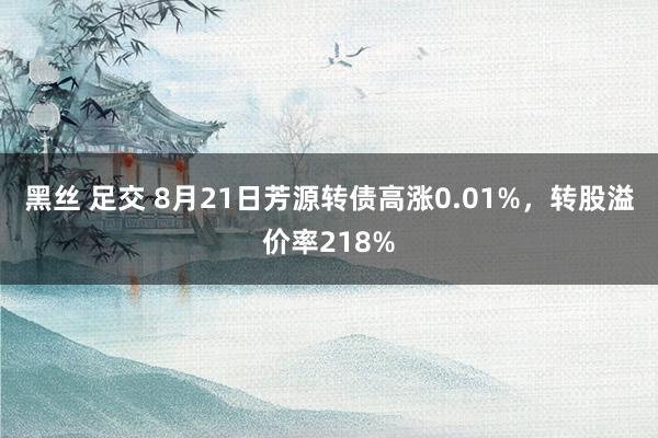 黑丝 足交 8月21日芳源转债高涨0.01%，转股溢价率218%