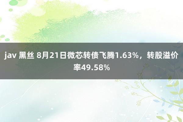 jav 黑丝 8月21日微芯转债飞腾1.63%，转股溢价率49.58%