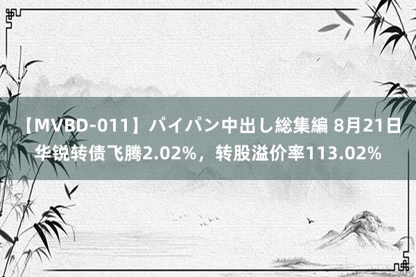 【MVBD-011】パイパン中出し総集編 8月21日华锐转债飞腾2.02%，转股溢价率113.02%