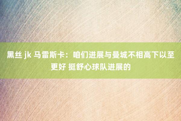 黑丝 jk 马雷斯卡：咱们进展与曼城不相高下以至更好 挺舒心球队进展的