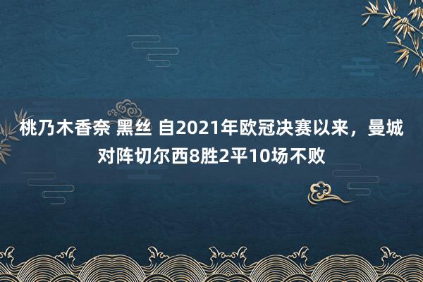 桃乃木香奈 黑丝 自2021年欧冠决赛以来，曼城对阵切尔西8胜2平10场不败