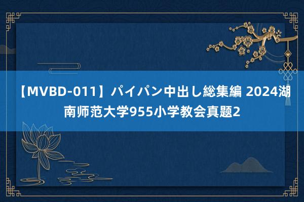 【MVBD-011】パイパン中出し総集編 2024湖南师范大学955小学教会真题2