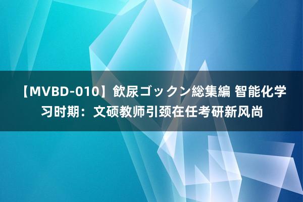 【MVBD-010】飲尿ゴックン総集編 智能化学习时期：文硕教师引颈在任考研新风尚