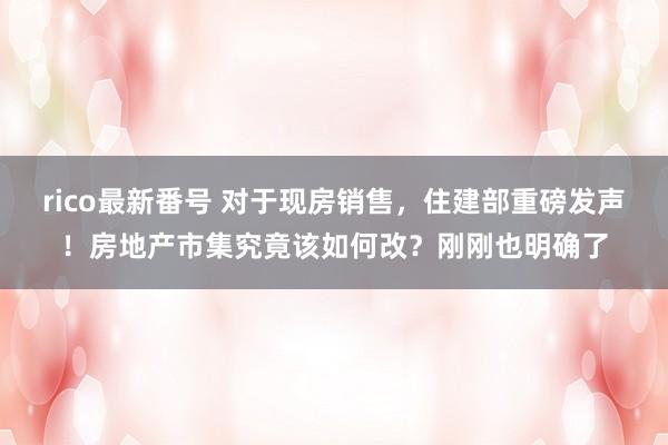 rico最新番号 对于现房销售，住建部重磅发声！房地产市集究竟该如何改？刚刚也明确了