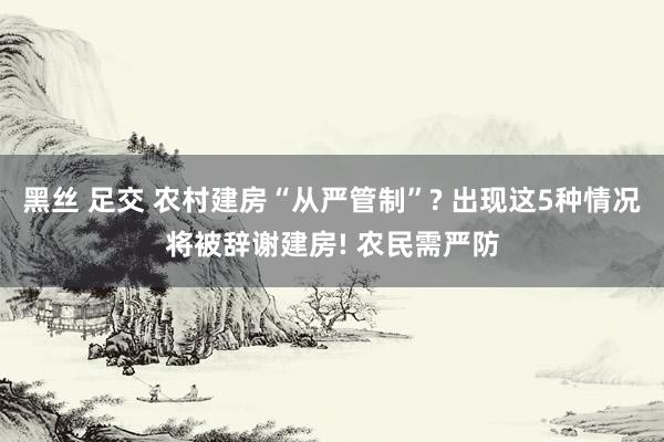 黑丝 足交 农村建房“从严管制”? 出现这5种情况将被辞谢建房! 农民需严防