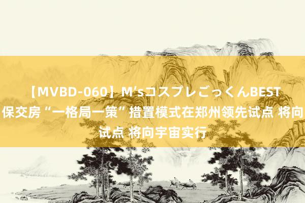 【MVBD-060】M’sコスプレごっくんBEST 住建部: 保交房“一格局一策”措置模式在郑州领先试点 将向宇宙实行