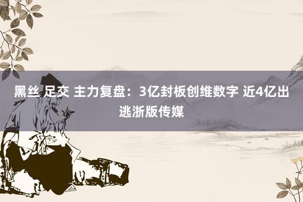 黑丝 足交 主力复盘：3亿封板创维数字 近4亿出逃浙版传媒