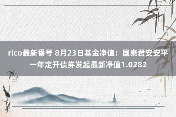 rico最新番号 8月23日基金净值：国泰君安安平一年定开债券发起最新净值1.0282