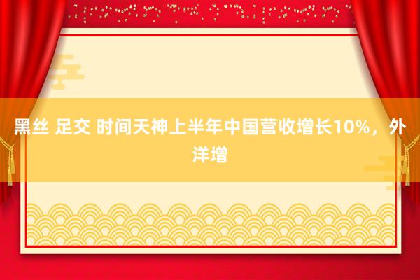 黑丝 足交 时间天神上半年中国营收增长10%，外洋增