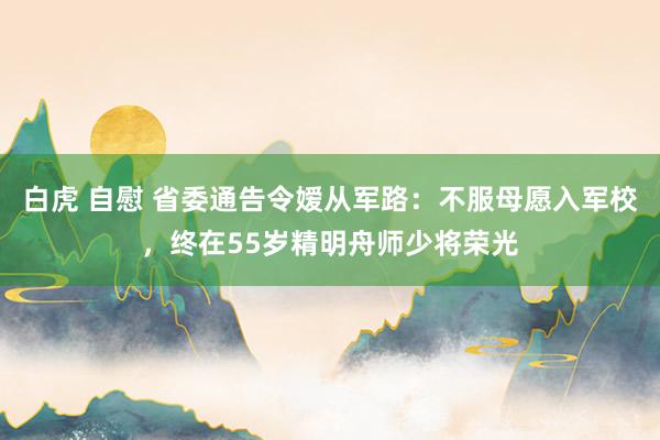 白虎 自慰 省委通告令嫒从军路：不服母愿入军校，终在55岁精明舟师少将荣光