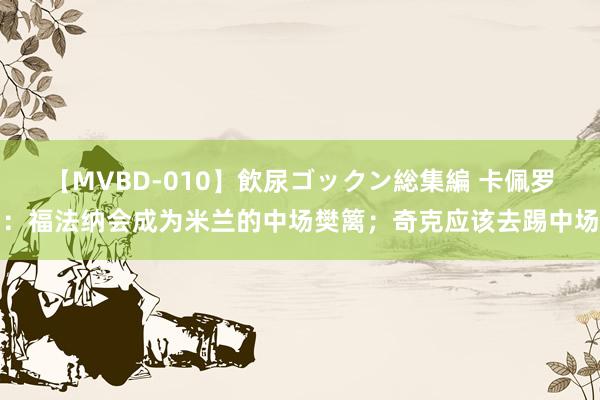 【MVBD-010】飲尿ゴックン総集編 卡佩罗：福法纳会成为米兰的中场樊篱；奇克应该去踢中场