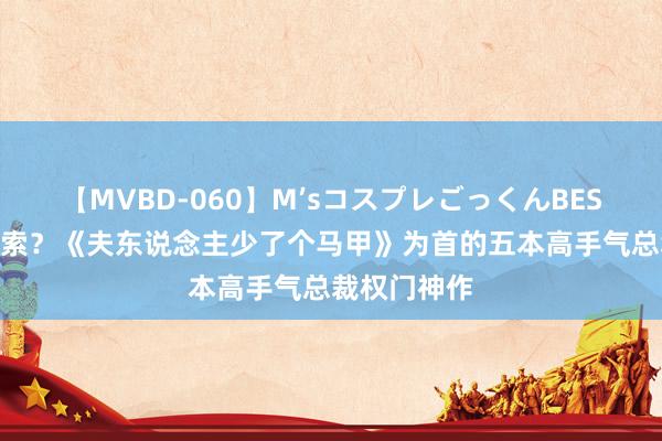 【MVBD-060】M’sコスプレごっくんBEST 常常被搜索？《夫东说念主少了个马甲》为首的五本高手气总裁权门神作