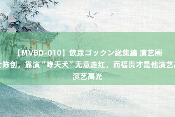 【MVBD-010】飲尿ゴックン総集編 演艺圈隐士陈创，靠演“哮天犬”无意走红，而福贵才是他演艺高光