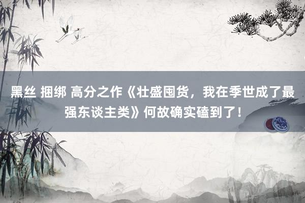 黑丝 捆绑 高分之作《壮盛囤货，我在季世成了最强东谈主类》何故确实磕到了！