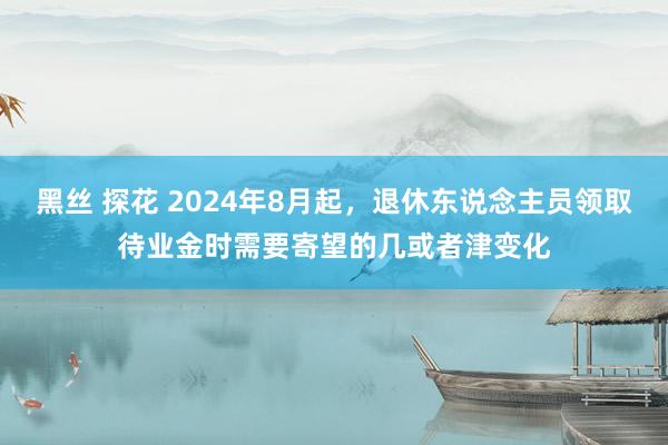 黑丝 探花 2024年8月起，退休东说念主员领取待业金时需要寄望的几或者津变化