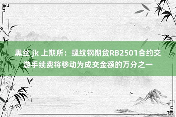 黑丝 jk 上期所：螺纹钢期货RB2501合约交游手续费将移动为成交金额的万分之一