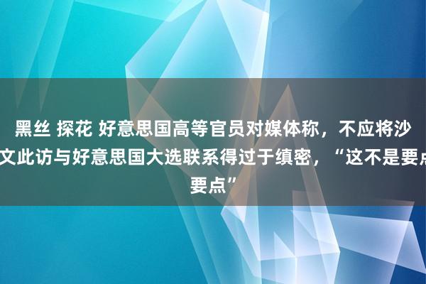 黑丝 探花 好意思国高等官员对媒体称，不应将沙利文此访与好意思国大选联系得过于缜密，“这不是要点”