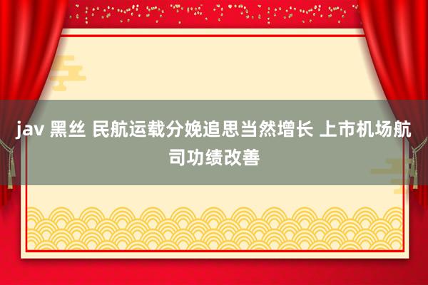 jav 黑丝 民航运载分娩追思当然增长 上市机场航司功绩改善