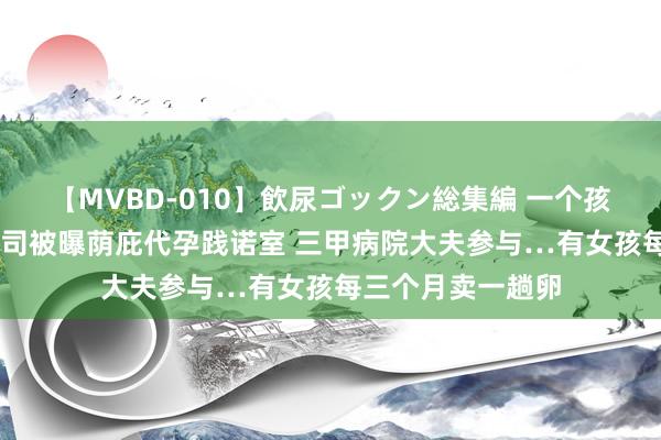 【MVBD-010】飲尿ゴックン総集編 一个孩子75万！生物公司被曝荫庇代孕践诺室 三甲病院大夫参与…有女孩每三个月卖一趟卵