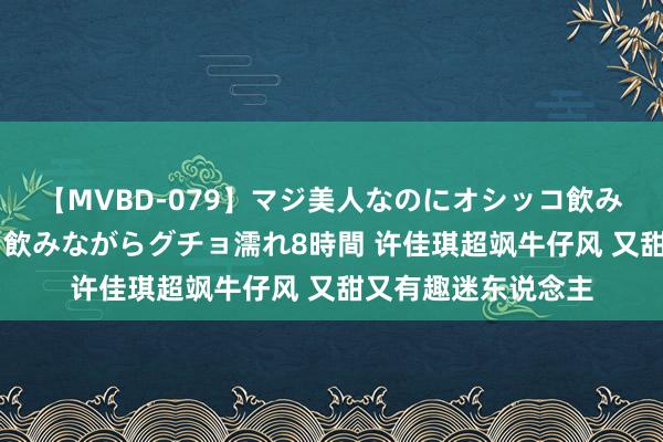 【MVBD-079】マジ美人なのにオシッコ飲みまくり！マゾ飲尿 飲みながらグチョ濡れ8時間 许佳琪超飒牛仔风 又甜又有趣迷东说念主