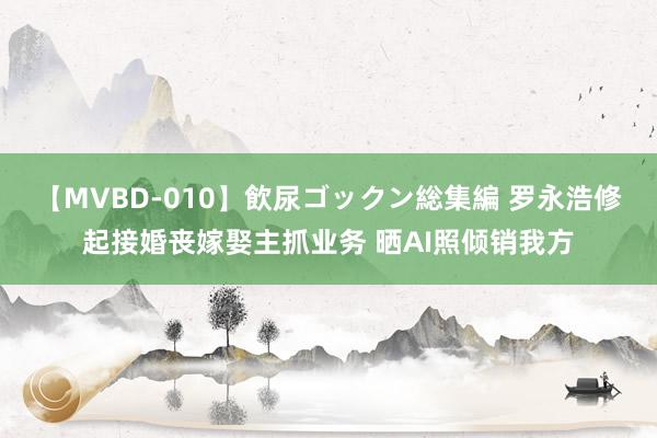 【MVBD-010】飲尿ゴックン総集編 罗永浩修起接婚丧嫁娶主抓业务 晒AI照倾销我方