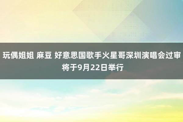 玩偶姐姐 麻豆 好意思国歌手火星哥深圳演唱会过审 将于9月22日举行