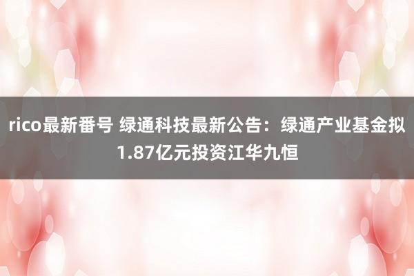 rico最新番号 绿通科技最新公告：绿通产业基金拟1.87亿元投资江华九恒