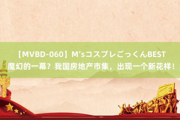 【MVBD-060】M’sコスプレごっくんBEST 魔幻的一幕？我国房地产市集，出现一个新花样！