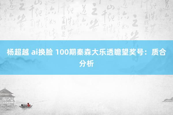 杨超越 ai换脸 100期秦森大乐透瞻望奖号：质合分析