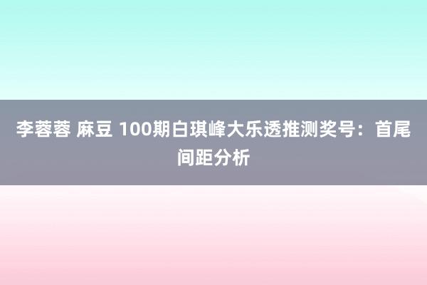 李蓉蓉 麻豆 100期白琪峰大乐透推测奖号：首尾间距分析