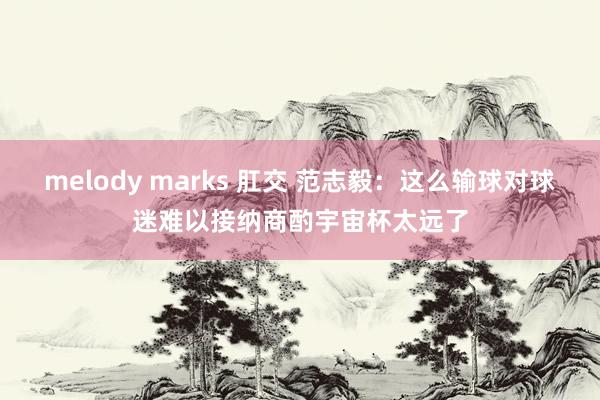 melody marks 肛交 范志毅：这么输球对球迷难以接纳商酌宇宙杯太远了