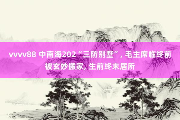 vvvv88 中南海202“三防别墅”， 毛主席临终前被玄妙搬家， 生前终末居所