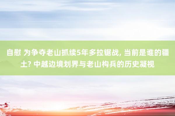 自慰 为争夺老山抓续5年多拉锯战， 当前是谁的疆土? 中越边境划界与老山构兵的历史凝视