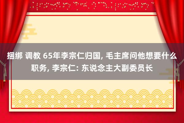 捆绑 调教 65年李宗仁归国， 毛主席问他想要什么职务， 李宗仁: 东说念主大副委员长