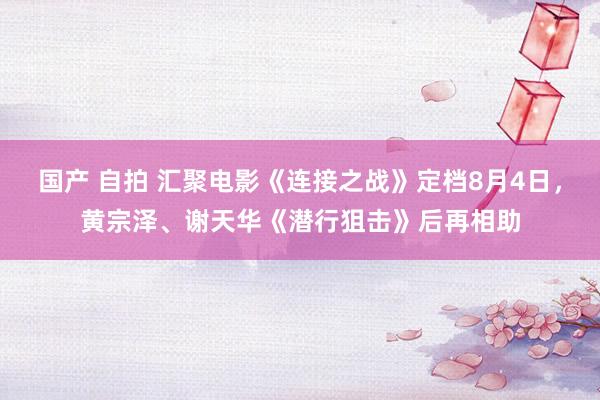 国产 自拍 汇聚电影《连接之战》定档8月4日，黄宗泽、谢天华《潜行狙击》后再相助