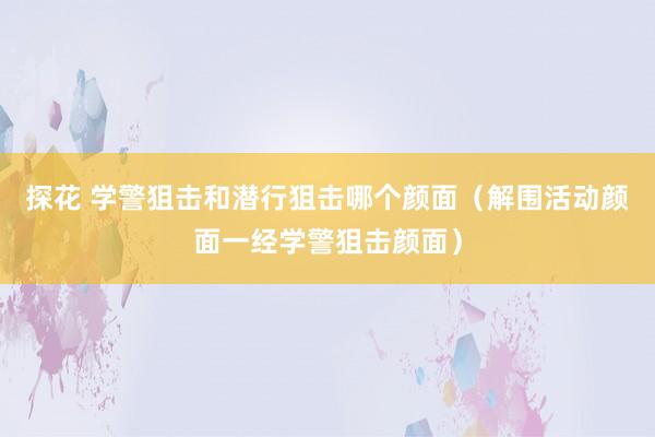 探花 学警狙击和潜行狙击哪个颜面（解围活动颜面一经学警狙击颜面）