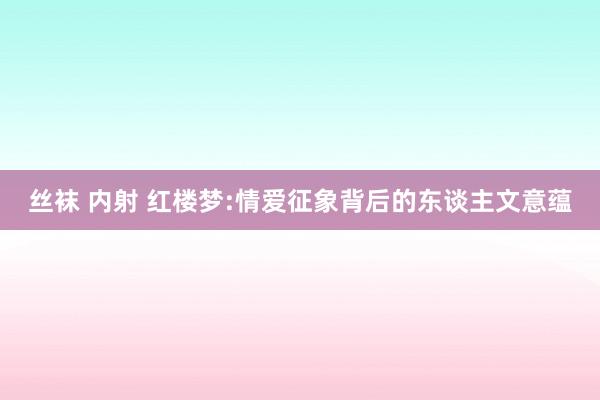 丝袜 内射 红楼梦:情爱征象背后的东谈主文意蕴