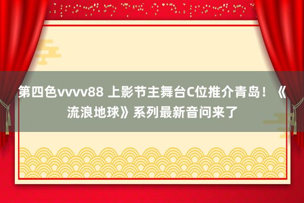 第四色vvvv88 上影节主舞台C位推介青岛！《流浪地球》系列最新音问来了